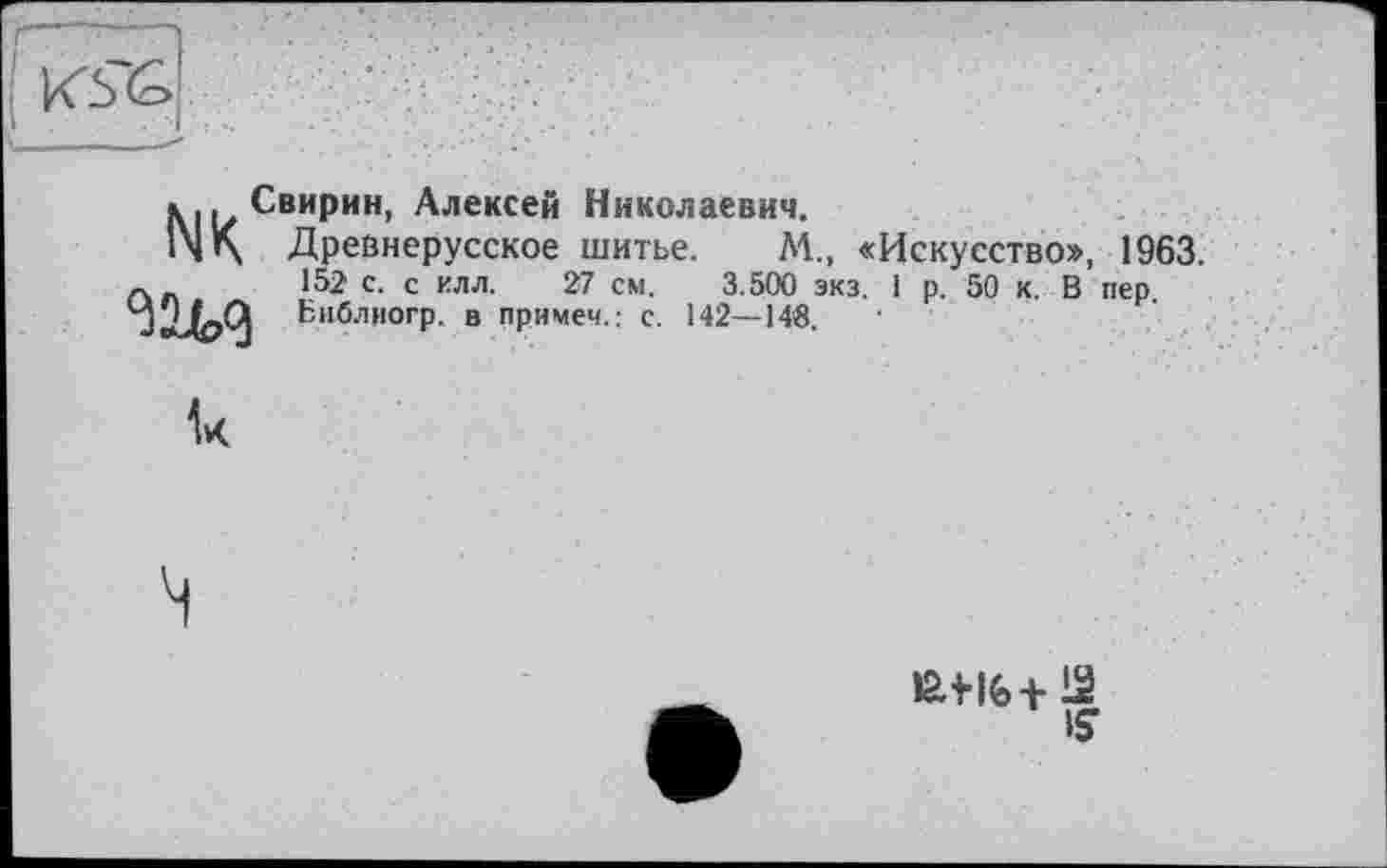 ﻿K5~G
NK
Свирин, Алексей Николаевич.
Древнерусское шитье. М., «Искусство», 1963. 152 с. с илл. 27 см. 3.500 экз. 1 р. 50 к. В пер. Библиогр. в примеч.: с. 142—148.
Ik
is